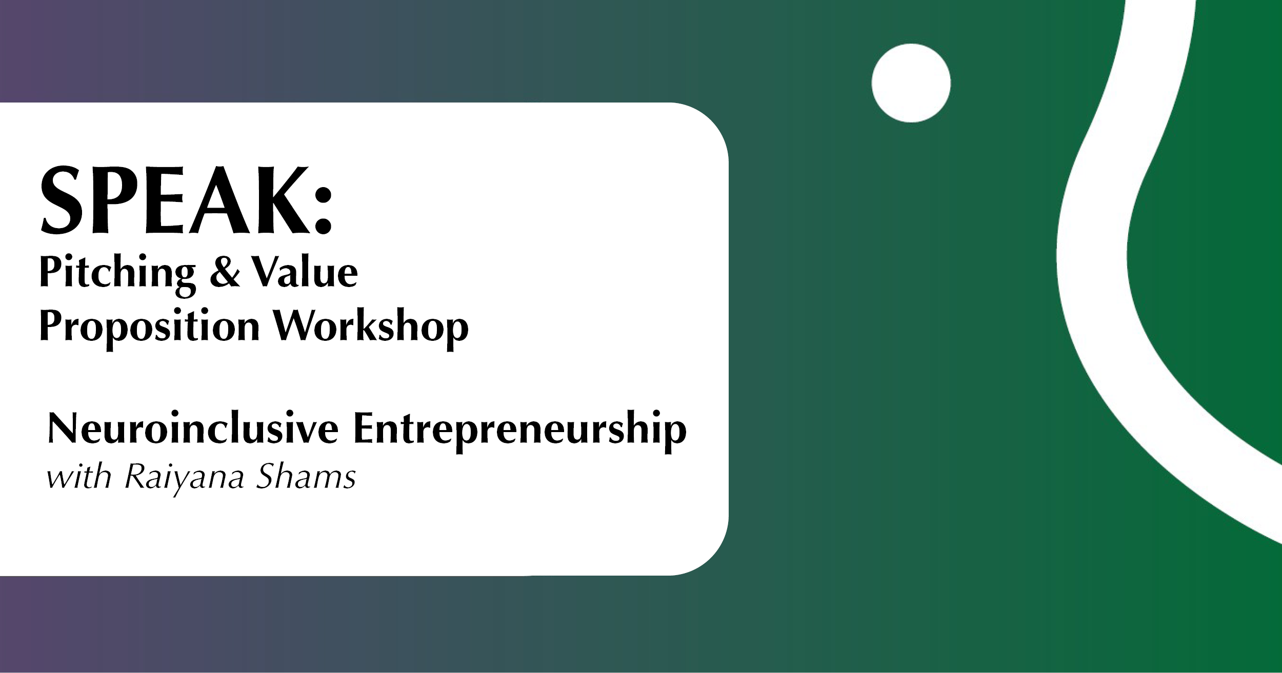 The image features a gradient background transitioning from a dark green on the right to a deep purple on the left. On the right, a thick white wavy line and a white circle are present, contributing to a dynamic visual effect. On the left side, a large white rectangle with rounded corners contains bold black text. The text promotes an event titled "SPEAK: Pitching & Value Proposition Workshop" and "Neuroinclusive Entrepreneurship with Raiyana Shams," with the speaker's name in italic.